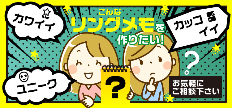 カワイイ、カッコイイ、ユニーク・・・こんなリングメモ作りたい!お気軽にご相談ください!!